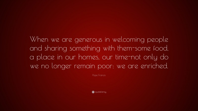 Pope Francis Quote: “When we are generous in welcoming people and sharing something with them-some food, a place in our homes, our time-not only do we no longer remain poor: we are enriched.”
