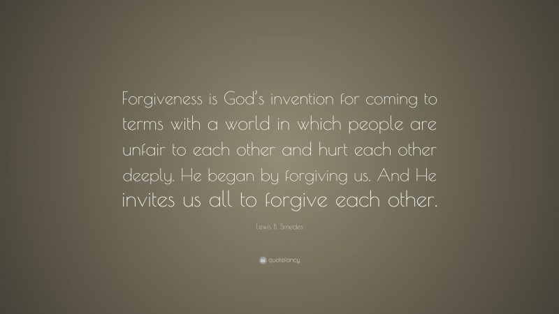 Lewis B. Smedes Quote: “Forgiveness is God’s invention for coming to terms with a world in which people are unfair to each other and hurt each other deeply. He began by forgiving us. And He invites us all to forgive each other.”