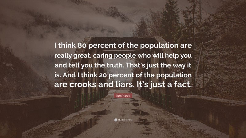 Tom Hanks Quote: “I think 80 percent of the population are really great, caring people who will help you and tell you the truth. That’s just the way it is. And I think 20 percent of the population are crooks and liars. It’s just a fact.”
