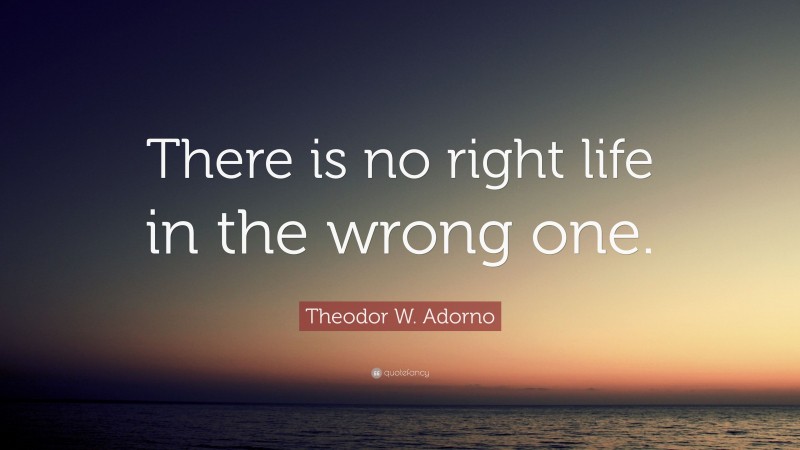 Theodor W. Adorno Quote: “There is no right life in the wrong one.”
