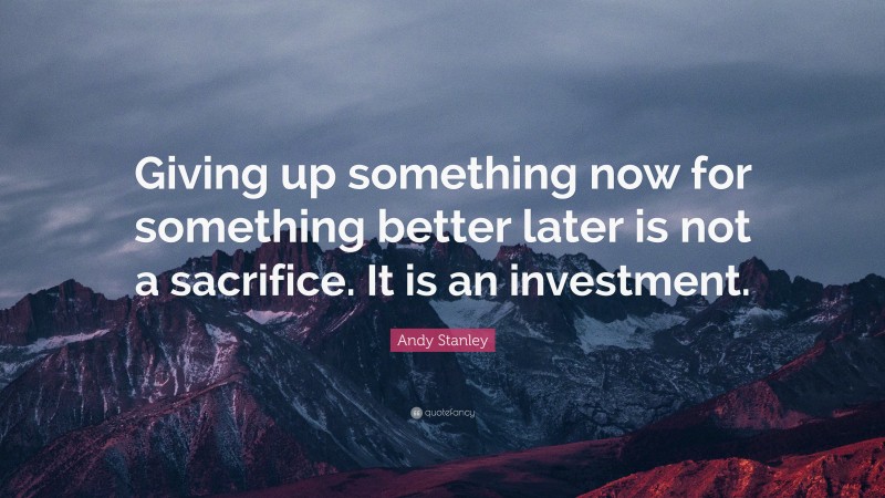 Andy Stanley Quote: “Giving up something now for something better later is not a sacrifice. It is an investment.”