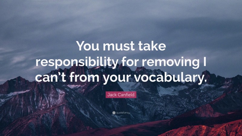 Jack Canfield Quote: “You must take responsibility for removing I can’t from your vocabulary.”