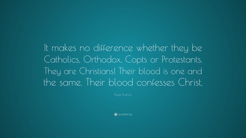 Pope Francis Quote: “It makes no difference whether they be Catholics, Orthodox, Copts or Protestants. They are Christians! Their blood is one and the same. Their blood confesses Christ.”