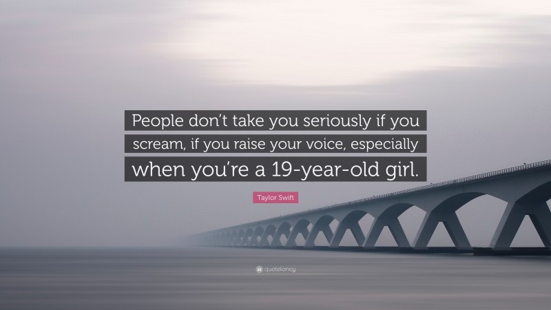 Taylor Swift Quote: “People don’t take you seriously if you scream, if you raise your voice, especially when you’re a 19-year-old girl.”