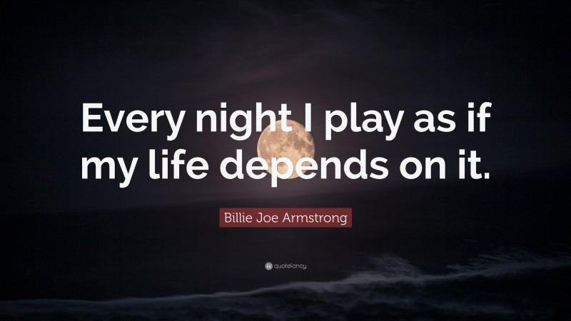 Billie Joe Armstrong Quote: “Every night I play as if my life depends on it.”