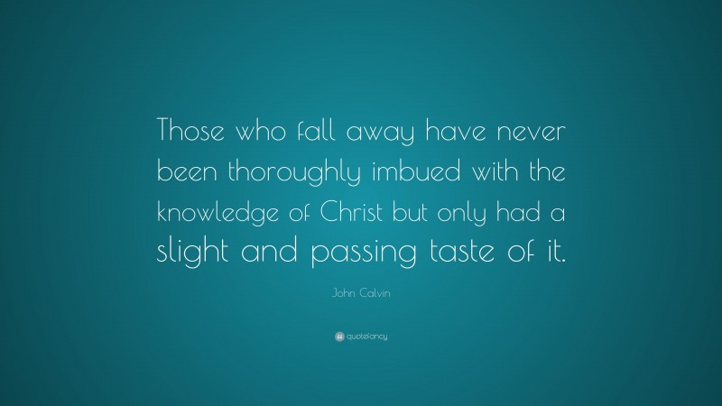 John Calvin Quote: “Those who fall away have never been thoroughly imbued with the knowledge of Christ but only had a slight and passing taste of it.”