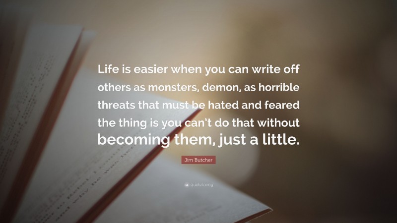 Jim Butcher Quote: “Life is easier when you can write off others as monsters, demon, as horrible threats that must be hated and feared the thing is you can’t do that without becoming them, just a little.”