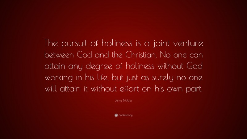 Jerry Bridges Quote: “The pursuit of holiness is a joint venture between God and the Christian. No one can attain any degree of holiness without God working in his life, but just as surely no one will attain it without effort on his own part.”