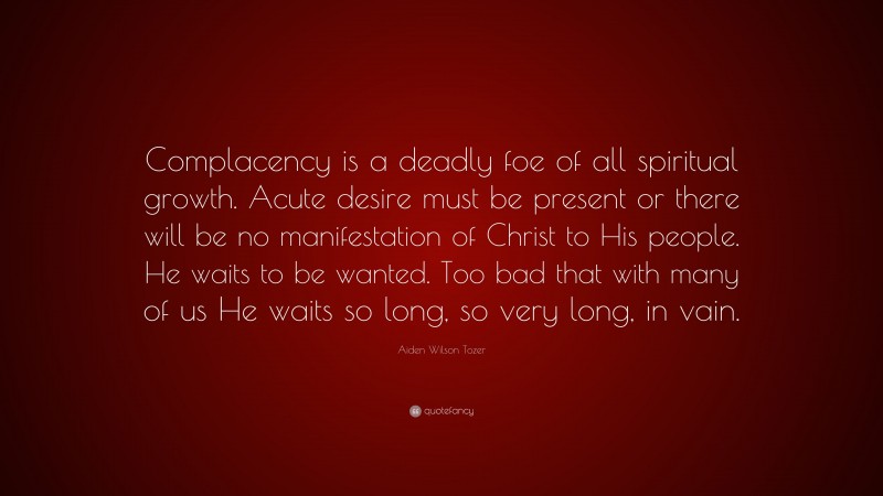 Aiden Wilson Tozer Quote: “Complacency is a deadly foe of all spiritual growth. Acute desire must be present or there will be no manifestation of Christ to His people. He waits to be wanted. Too bad that with many of us He waits so long, so very long, in vain.”