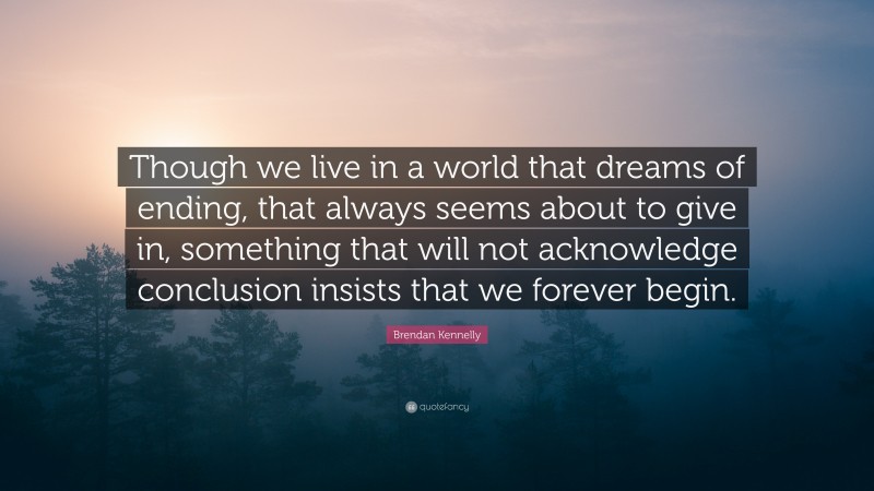 Brendan Kennelly Quote: “Though we live in a world that dreams of ending, that always seems about to give in, something that will not acknowledge conclusion insists that we forever begin.”