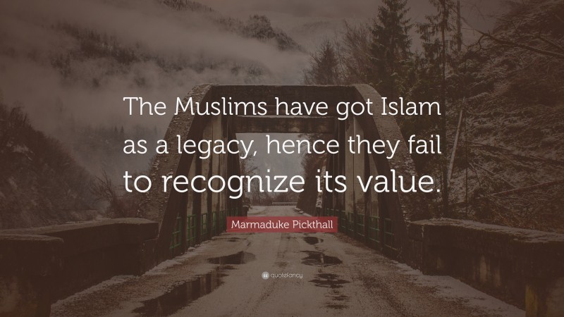 Marmaduke Pickthall Quote: “The Muslims have got Islam as a legacy, hence they fail to recognize its value.”