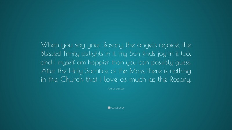 Alanus de Rupe Quote: “When you say your Rosary, the angels rejoice, the Blessed Trinity delights in it, my Son finds joy in it too, and I myself am happier than you can possibly guess. After the Holy Sacrifice of the Mass, there is nothing in the Church that I love as much as the Rosary.”
