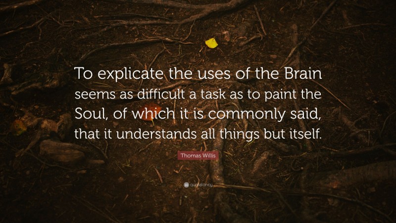 Thomas Willis Quote: “To explicate the uses of the Brain seems as difficult a task as to paint the Soul, of which it is commonly said, that it understands all things but itself.”