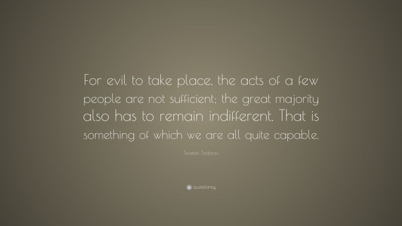 Tzvetan Todorov Quote: “For evil to take place, the acts of a few people are not sufficient; the great majority also has to remain indifferent. That is something of which we are all quite capable.”