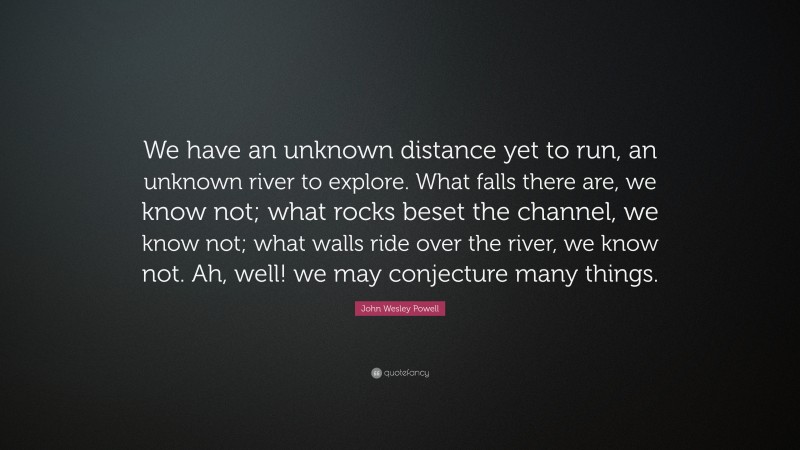John Wesley Powell Quote: “We have an unknown distance yet to run, an unknown river to explore. What falls there are, we know not; what rocks beset the channel, we know not; what walls ride over the river, we know not. Ah, well! we may conjecture many things.”