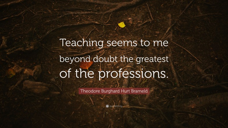 Theodore Burghard Hurt Brameld Quote: “Teaching seems to me beyond doubt the greatest of the professions.”