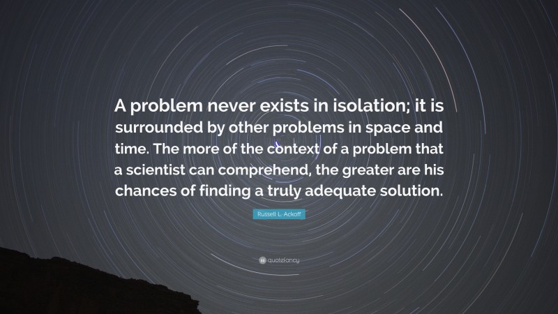 Russell L. Ackoff Quote: “A problem never exists in isolation; it is surrounded by other problems in space and time. The more of the context of a problem that a scientist can comprehend, the greater are his chances of finding a truly adequate solution.”