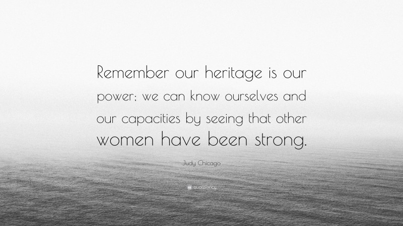 Judy Chicago Quote: “Remember our heritage is our power; we can know ourselves and our capacities by seeing that other women have been strong.”