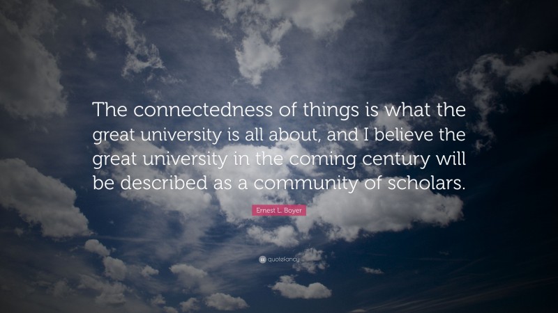 Ernest L. Boyer Quote: “The connectedness of things is what the great university is all about, and I believe the great university in the coming century will be described as a community of scholars.”