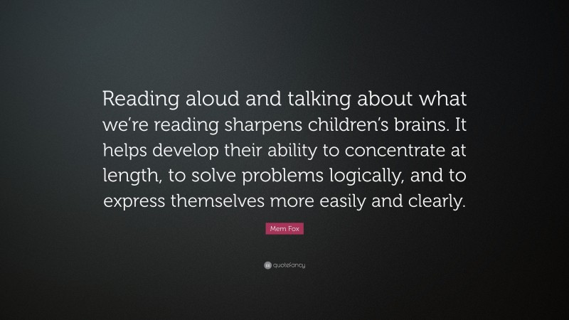 Mem Fox Quote: “Reading aloud and talking about what we’re reading sharpens children’s brains. It helps develop their ability to concentrate at length, to solve problems logically, and to express themselves more easily and clearly.”