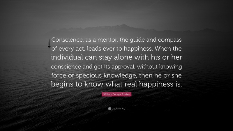 William George Jordan Quote: “Conscience, as a mentor, the guide and compass of every act, leads ever to happiness. When the individual can stay alone with his or her conscience and get its approval, without knowing force or specious knowledge, then he or she begins to know what real happiness is.”