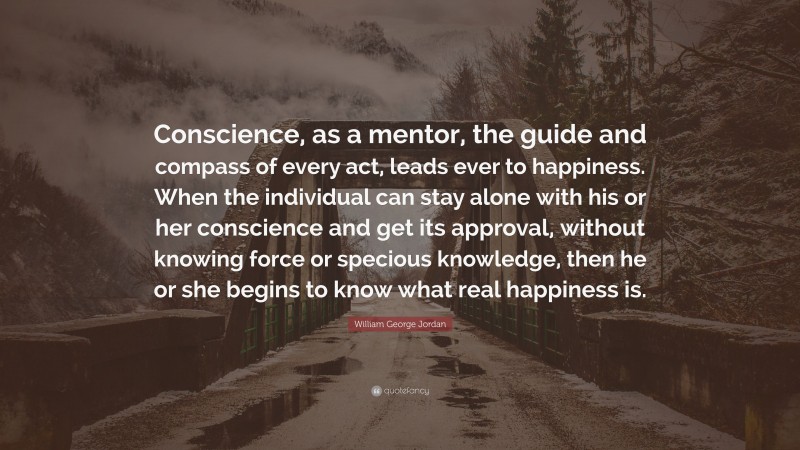 William George Jordan Quote: “Conscience, as a mentor, the guide and compass of every act, leads ever to happiness. When the individual can stay alone with his or her conscience and get its approval, without knowing force or specious knowledge, then he or she begins to know what real happiness is.”
