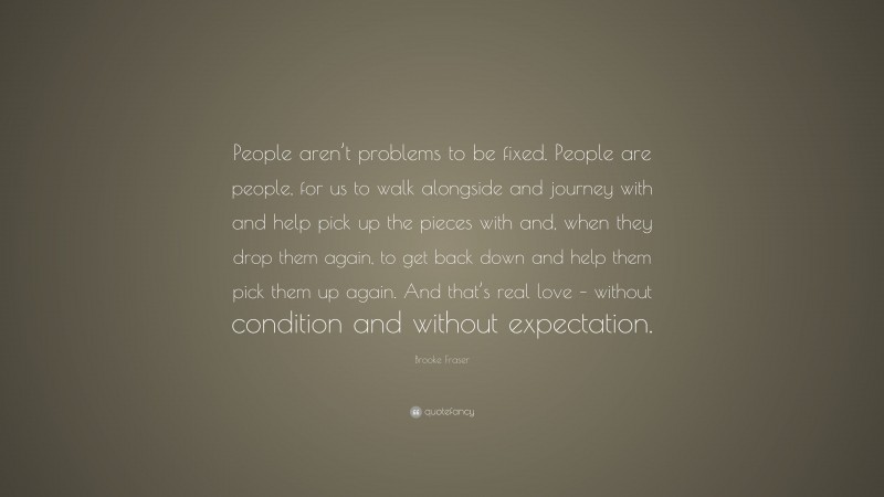 Brooke Fraser Quote: “People aren’t problems to be fixed. People are people, for us to walk alongside and journey with and help pick up the pieces with and, when they drop them again, to get back down and help them pick them up again. And that’s real love – without condition and without expectation.”