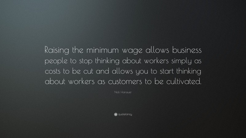 Nick Hanauer Quote: “Raising the minimum wage allows business people to stop thinking about workers simply as costs to be cut and allows you to start thinking about workers as customers to be cultivated.”