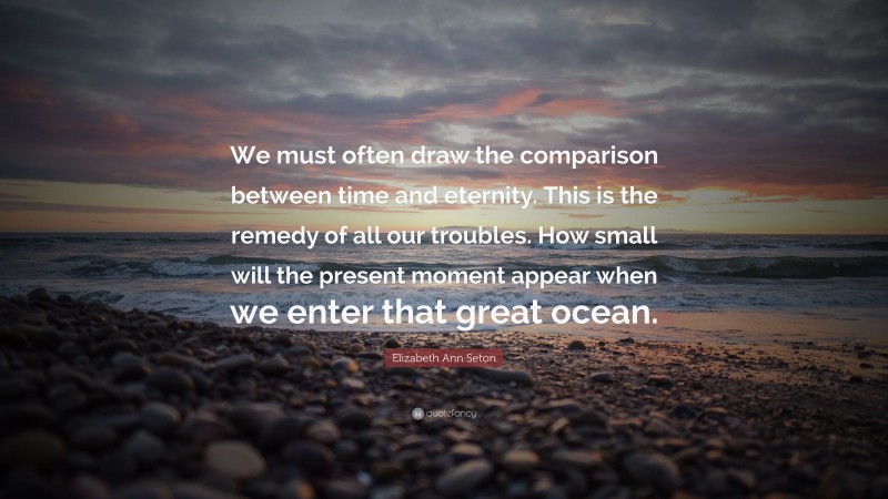 Elizabeth Ann Seton Quote: “We must often draw the comparison between time and eternity. This is the remedy of all our troubles. How small will the present moment appear when we enter that great ocean.”