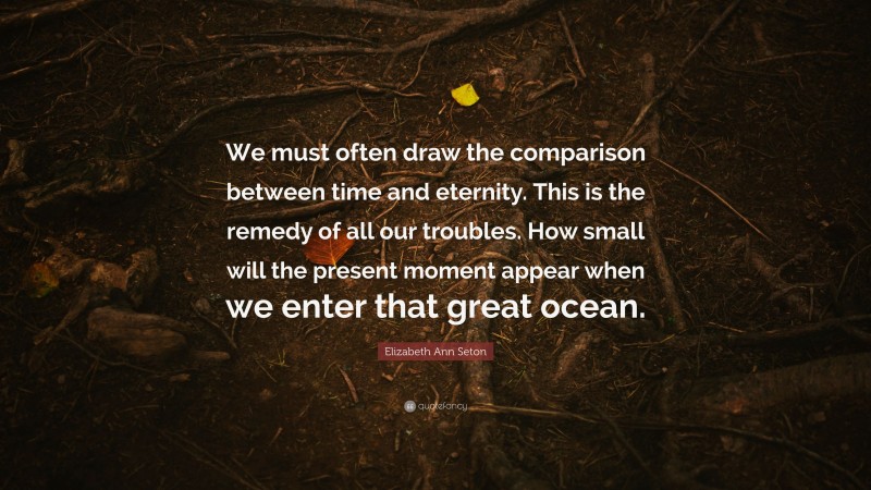 Elizabeth Ann Seton Quote: “We must often draw the comparison between time and eternity. This is the remedy of all our troubles. How small will the present moment appear when we enter that great ocean.”