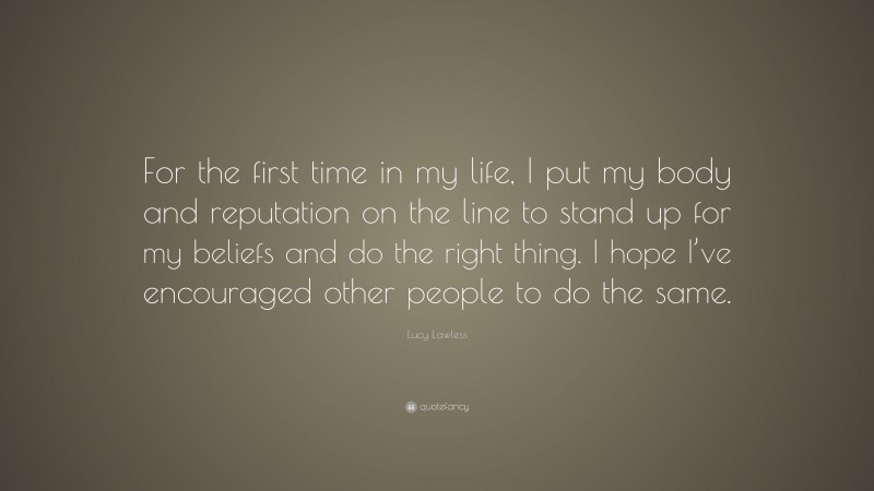Lucy Lawless Quote: “For the first time in my life, I put my body and reputation on the line to stand up for my beliefs and do the right thing. I hope I’ve encouraged other people to do the same.”
