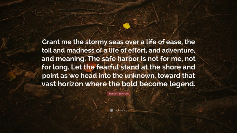 Brendon Burchard Quote: “Grant me the stormy seas over a life of ease, the toil and madness of a life of effort, and adventure, and meaning. The safe harbor is not for me, not for long. Let the fearful stand at the shore and point as we head into the unknown, toward that vast horizon where the bold become legend.”