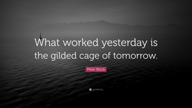 Peter Block Quote: “What worked yesterday is the gilded cage of tomorrow.”