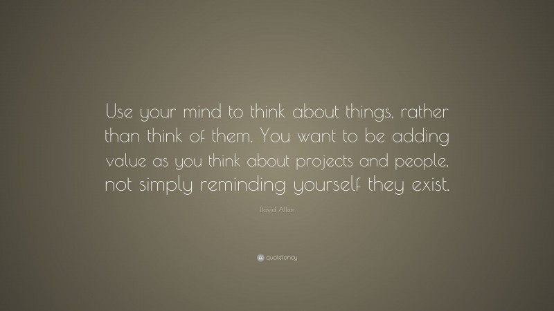 David Allen Quote: “Use your mind to think about things, rather than think of them. You want to be adding value as you think about projects and people, not simply reminding yourself they exist.”
