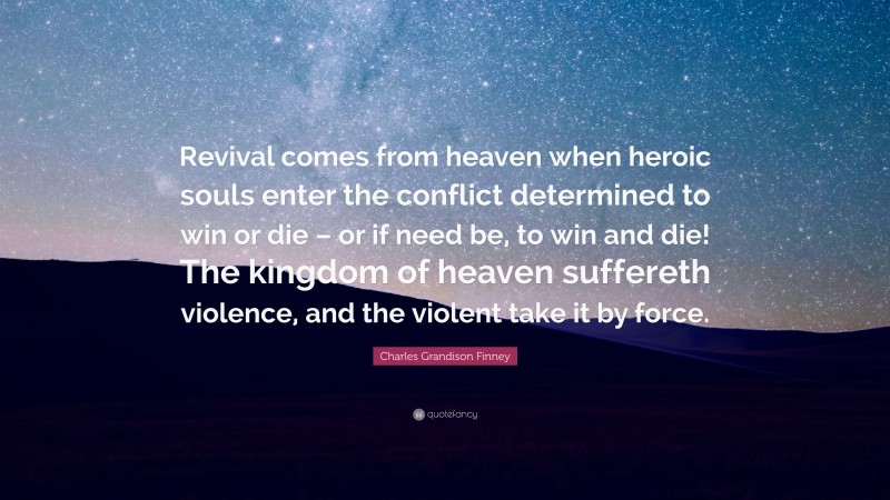 Charles Grandison Finney Quote: “Revival comes from heaven when heroic souls enter the conflict determined to win or die – or if need be, to win and die! The kingdom of heaven suffereth violence, and the violent take it by force.”