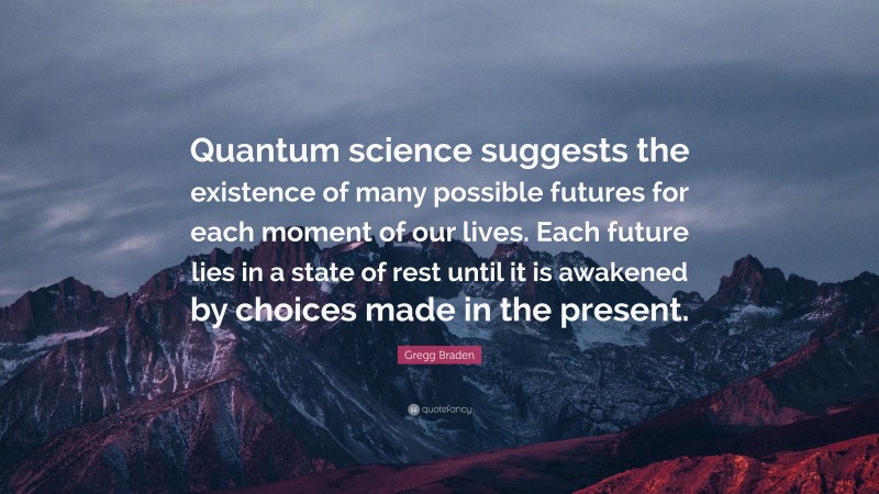 Gregg Braden Quote: “Quantum science suggests the existence of many possible futures for each moment of our lives. Each future lies in a state of rest until it is awakened by choices made in the present.”