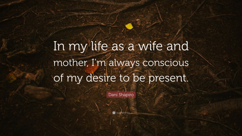 Dani Shapiro Quote: “In my life as a wife and mother, I’m always conscious of my desire to be present.”