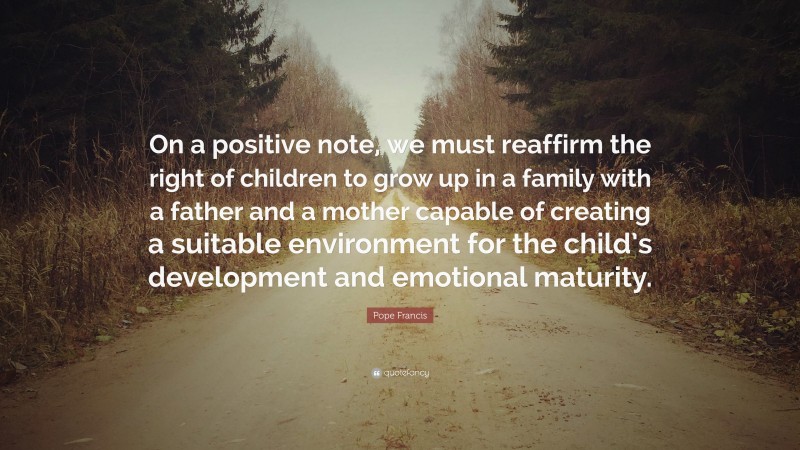 Pope Francis Quote: “On a positive note, we must reaffirm the right of children to grow up in a family with a father and a mother capable of creating a suitable environment for the child’s development and emotional maturity.”