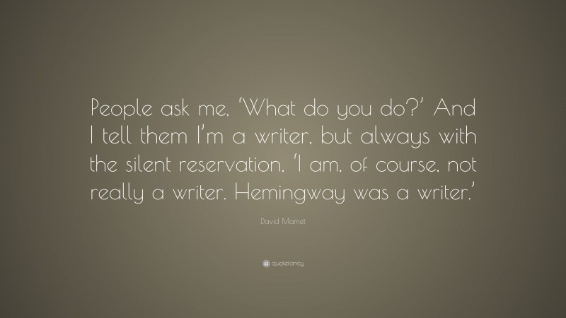 David Mamet Quote: “People ask me, ‘What do you do?’ And I tell them I’m a writer, but always with the silent reservation, ‘I am, of course, not really a writer. Hemingway was a writer.’”