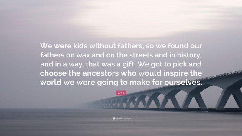 Jay-Z Quote: “We were kids without fathers, so we found our fathers on wax and on the streets and in history, and in a way, that was a gift. We got to pick and choose the ancestors who would inspire the world we were going to make for ourselves.”