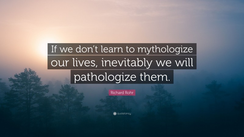 Richard Rohr Quote: “If we don’t learn to mythologize our lives, inevitably we will pathologize them.”