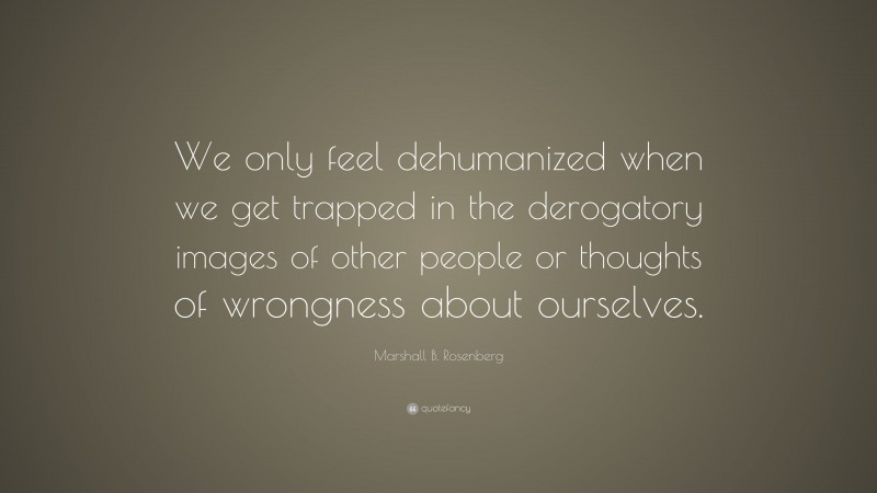 Marshall B. Rosenberg Quote: “We only feel dehumanized when we get trapped in the derogatory images of other people or thoughts of wrongness about ourselves.”