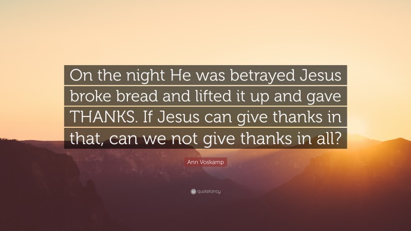 Ann Voskamp Quote: “On the night He was betrayed Jesus broke bread and lifted it up and gave THANKS. If Jesus can give thanks in that, can we not give thanks in all?”