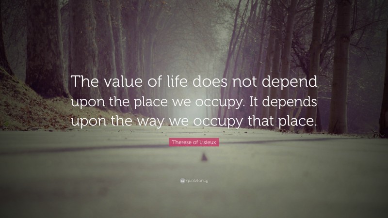Therese of Lisieux Quote: “The value of life does not depend upon the place we occupy. It depends upon the way we occupy that place.”