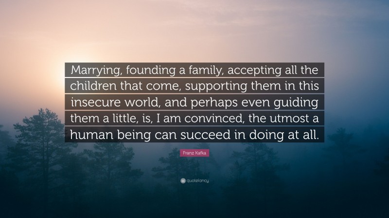 Franz Kafka Quote: “Marrying, founding a family, accepting all the children that come, supporting them in this insecure world, and perhaps even guiding them a little, is, I am convinced, the utmost a human being can succeed in doing at all.”