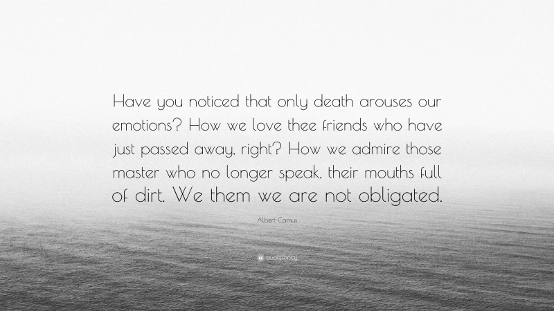 Albert Camus Quote: “Have you noticed that only death arouses our emotions? How we love thee friends who have just passed away, right? How we admire those master who no longer speak, their mouths full of dirt. We them we are not obligated.”