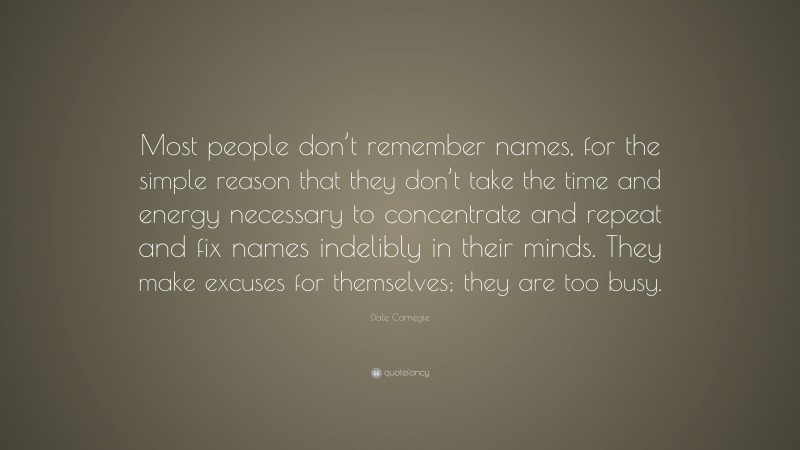 Dale Carnegie Quote: “Most people don’t remember names, for the simple reason that they don’t take the time and energy necessary to concentrate and repeat and fix names indelibly in their minds. They make excuses for themselves; they are too busy.”