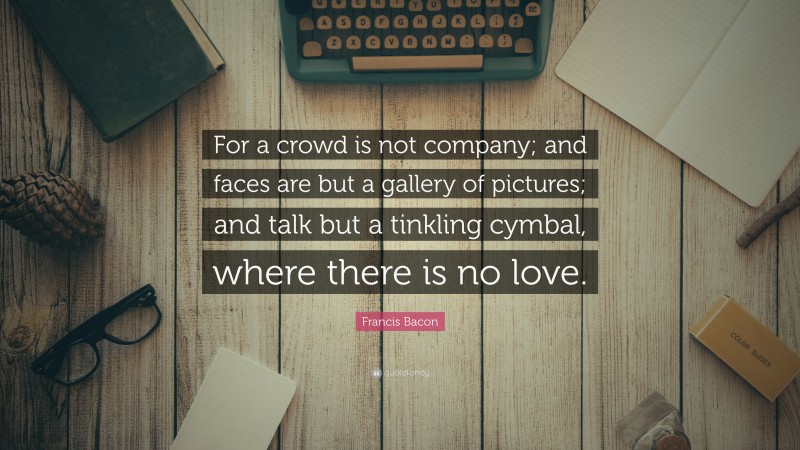 Francis Bacon Quote: “For a crowd is not company; and faces are but a gallery of pictures; and talk but a tinkling cymbal, where there is no love.”