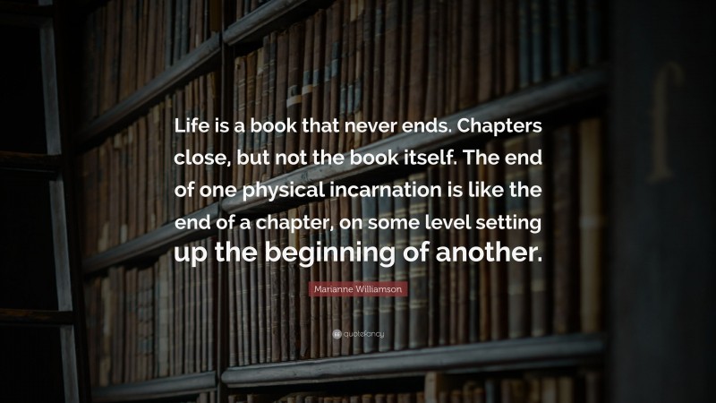 Marianne Williamson Quote: “Life is a book that never ends. Chapters close, but not the book itself. The end of one physical incarnation is like the end of a chapter, on some level setting up the beginning of another.”