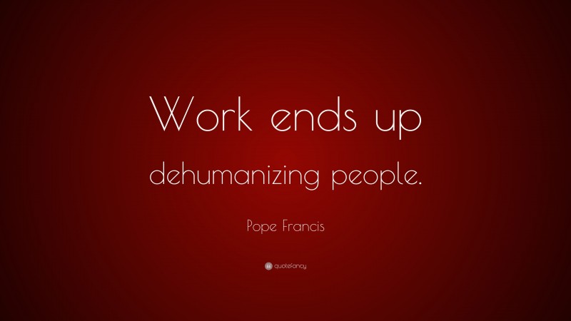 Pope Francis Quote: “Work ends up dehumanizing people.”